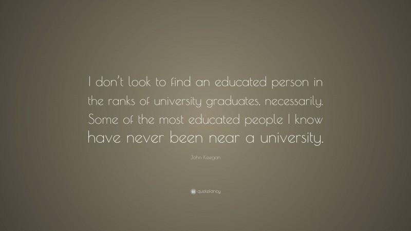 John Keegan Quote: “I don’t look to find an educated person in the ranks of university graduates, necessarily. Some of the most educated people I know have never been near a university.”