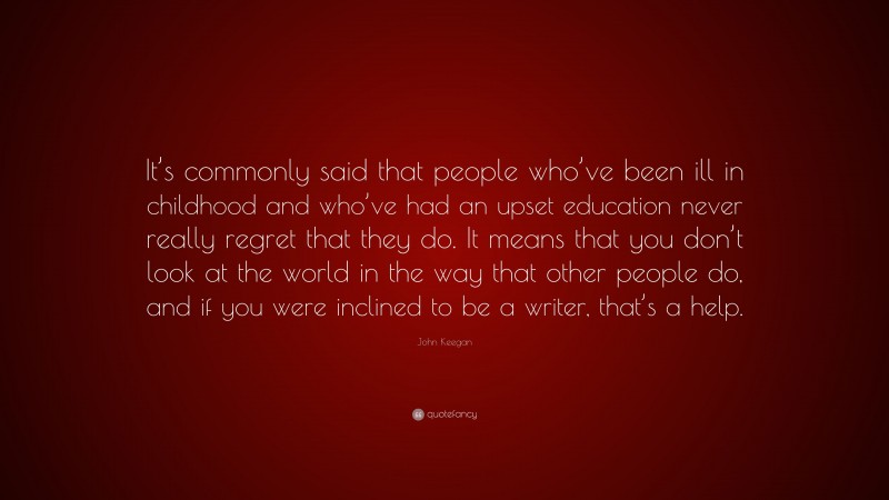John Keegan Quote: “It’s commonly said that people who’ve been ill in childhood and who’ve had an upset education never really regret that they do. It means that you don’t look at the world in the way that other people do, and if you were inclined to be a writer, that’s a help.”