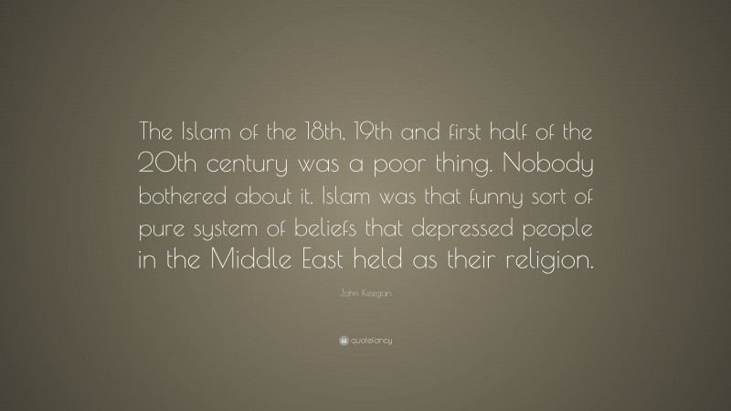 John Keegan Quote: “The Islam of the 18th, 19th and first half of the 20th century was a poor thing. Nobody bothered about it. Islam was that funny sort of pure system of beliefs that depressed people in the Middle East held as their religion.”