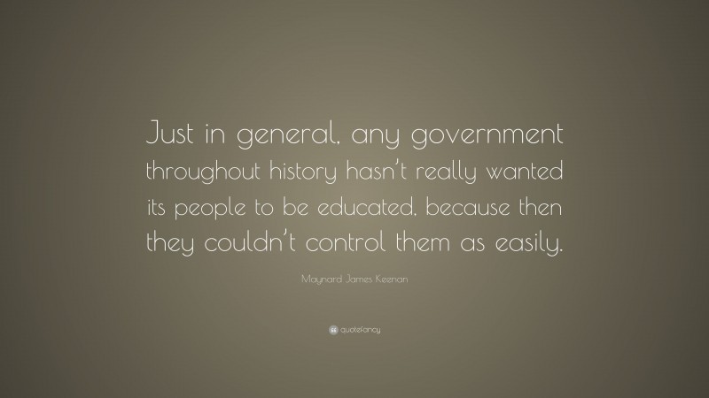Maynard James Keenan Quote: “Just in general, any government throughout history hasn’t really wanted its people to be educated, because then they couldn’t control them as easily.”