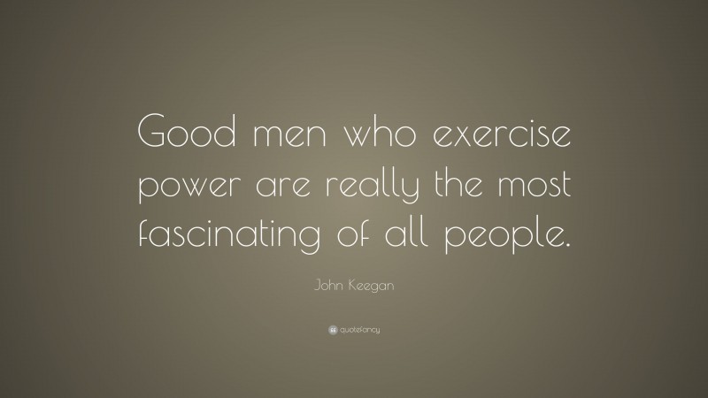 John Keegan Quote: “Good men who exercise power are really the most fascinating of all people.”