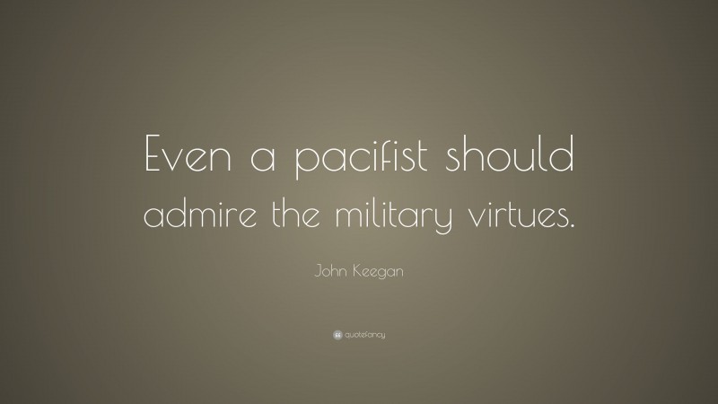 John Keegan Quote: “Even a pacifist should admire the military virtues.”