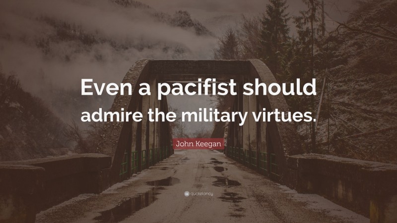 John Keegan Quote: “Even a pacifist should admire the military virtues.”