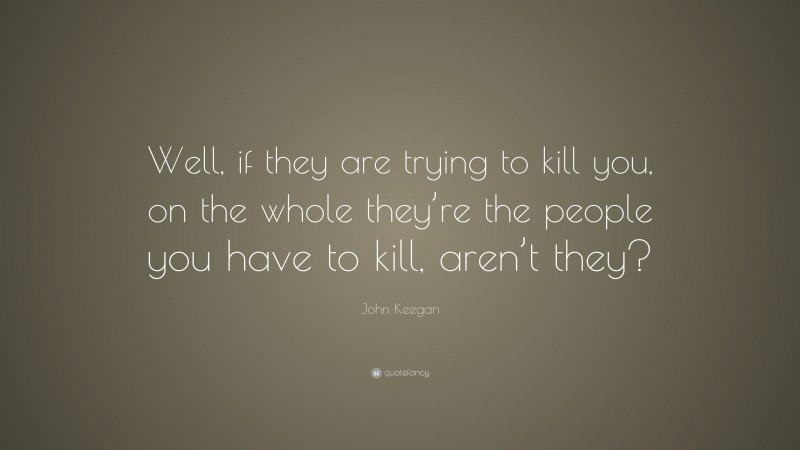 John Keegan Quote: “Well, if they are trying to kill you, on the whole they’re the people you have to kill, aren’t they?”