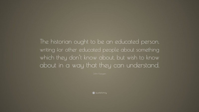 John Keegan Quote: “The historian ought to be an educated person, writing for other educated people about something which they don’t know about, but wish to know about in a way that they can understand.”