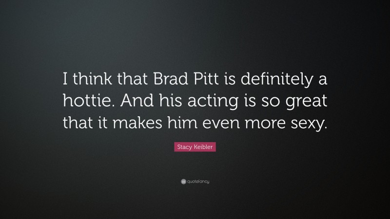 Stacy Keibler Quote: “I think that Brad Pitt is definitely a hottie. And his acting is so great that it makes him even more sexy.”