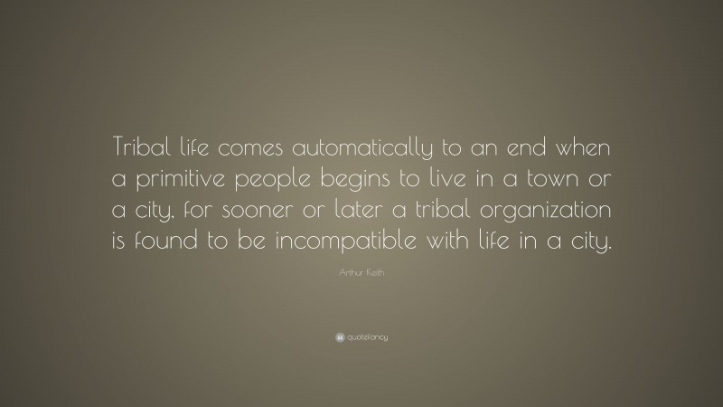 Arthur Keith Quote: “Tribal life comes automatically to an end when a primitive people begins to live in a town or a city, for sooner or later a tribal organization is found to be incompatible with life in a city.”