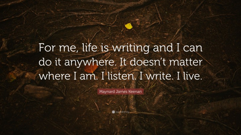 Maynard James Keenan Quote: “For me, life is writing and I can do it anywhere. It doesn’t matter where I am. I listen. I write. I live.”