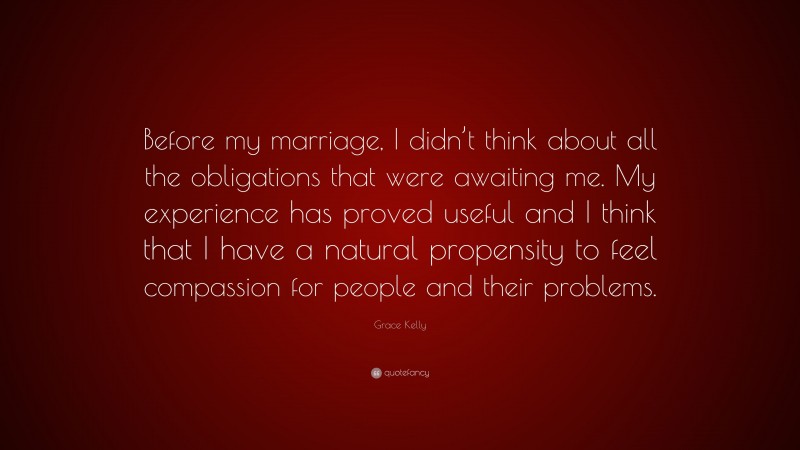 Grace Kelly Quote: “Before my marriage, I didn’t think about all the obligations that were awaiting me. My experience has proved useful and I think that I have a natural propensity to feel compassion for people and their problems.”