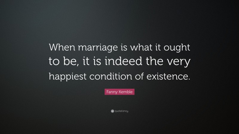 Fanny Kemble Quote: “When marriage is what it ought to be, it is indeed the very happiest condition of existence.”