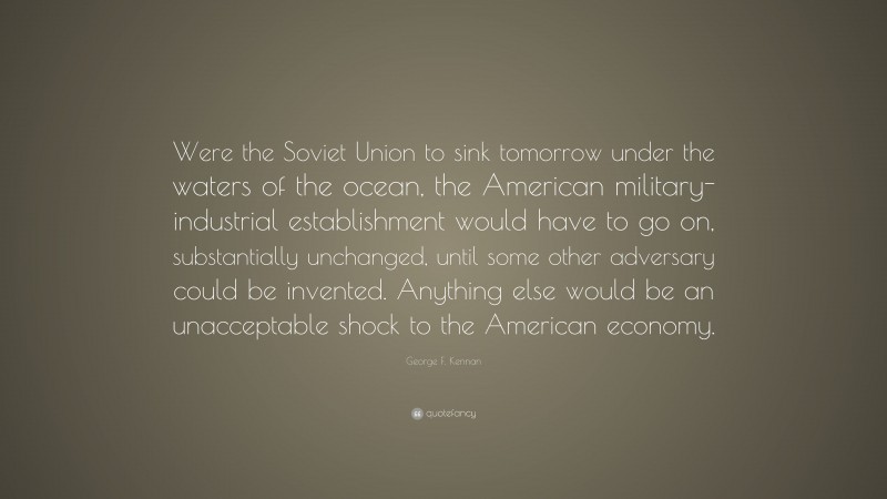 George F. Kennan Quote: “Were the Soviet Union to sink tomorrow under the waters of the ocean, the American military-industrial establishment would have to go on, substantially unchanged, until some other adversary could be invented. Anything else would be an unacceptable shock to the American economy.”