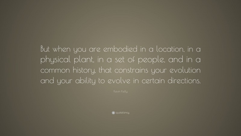 Kevin Kelly Quote: “But when you are embodied in a location, in a physical plant, in a set of people, and in a common history, that constrains your evolution and your ability to evolve in certain directions.”