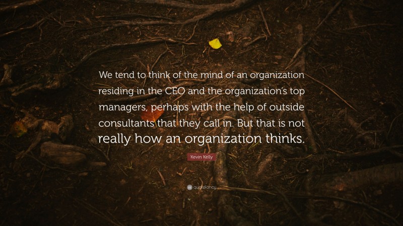 Kevin Kelly Quote: “We tend to think of the mind of an organization residing in the CEO and the organization’s top managers, perhaps with the help of outside consultants that they call in. But that is not really how an organization thinks.”
