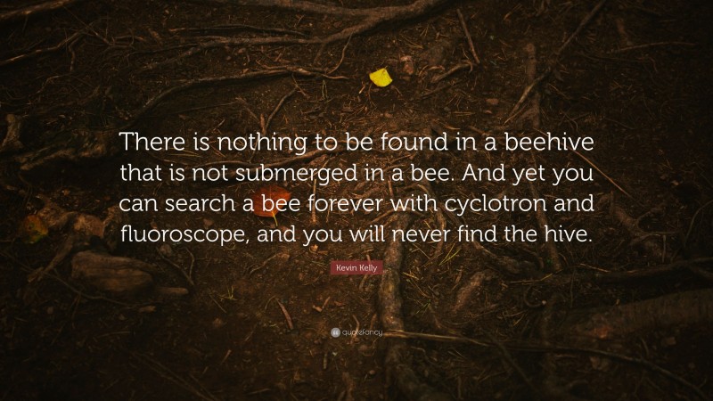 Kevin Kelly Quote: “There is nothing to be found in a beehive that is not submerged in a bee. And yet you can search a bee forever with cyclotron and fluoroscope, and you will never find the hive.”