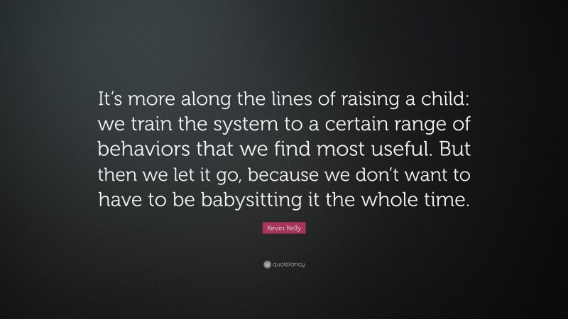 Kevin Kelly Quote: “It’s more along the lines of raising a child: we train the system to a certain range of behaviors that we find most useful. But then we let it go, because we don’t want to have to be babysitting it the whole time.”