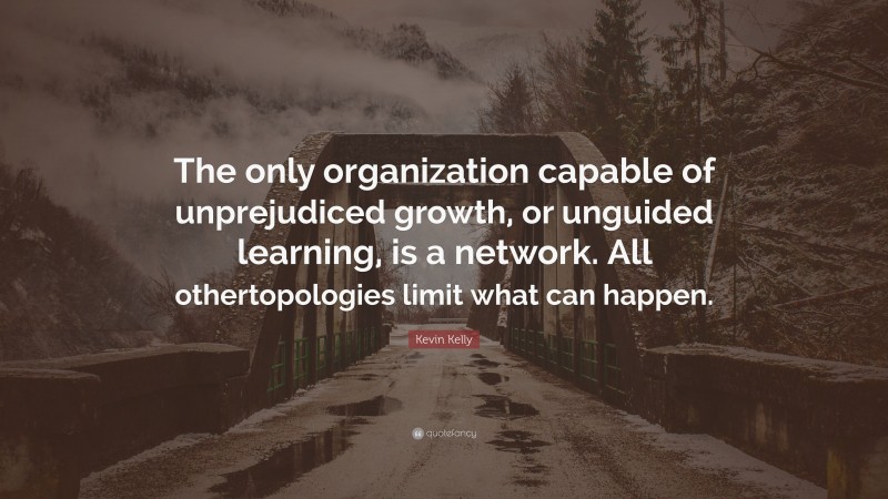 Kevin Kelly Quote: “The only organization capable of unprejudiced growth, or unguided learning, is a network. All othertopologies limit what can happen.”