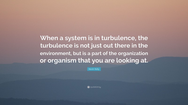 Kevin Kelly Quote: “When a system is in turbulence, the turbulence is not just out there in the environment, but is a part of the organization or organism that you are looking at.”
