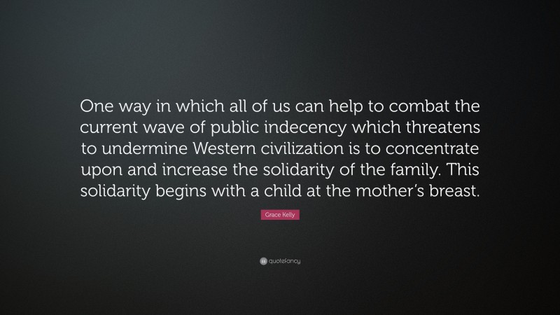 Grace Kelly Quote: “One way in which all of us can help to combat the current wave of public indecency which threatens to undermine Western civilization is to concentrate upon and increase the solidarity of the family. This solidarity begins with a child at the mother’s breast.”