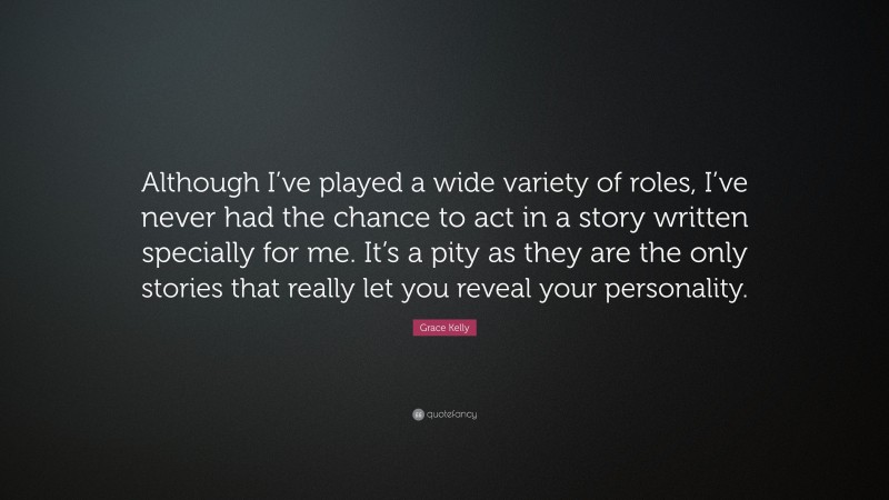 Grace Kelly Quote: “Although I’ve played a wide variety of roles, I’ve never had the chance to act in a story written specially for me. It’s a pity as they are the only stories that really let you reveal your personality.”