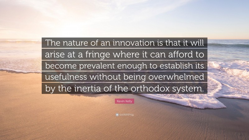 Kevin Kelly Quote: “The nature of an innovation is that it will arise at a fringe where it can afford to become prevalent enough to establish its usefulness without being overwhelmed by the inertia of the orthodox system.”