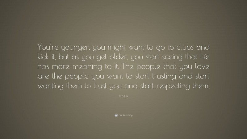R. Kelly Quote: “You’re younger, you might want to go to clubs and kick it, but as you get older, you start seeing that life has more meaning to it. The people that you love are the people you want to start trusting and start wanting them to trust you and start respecting them.”