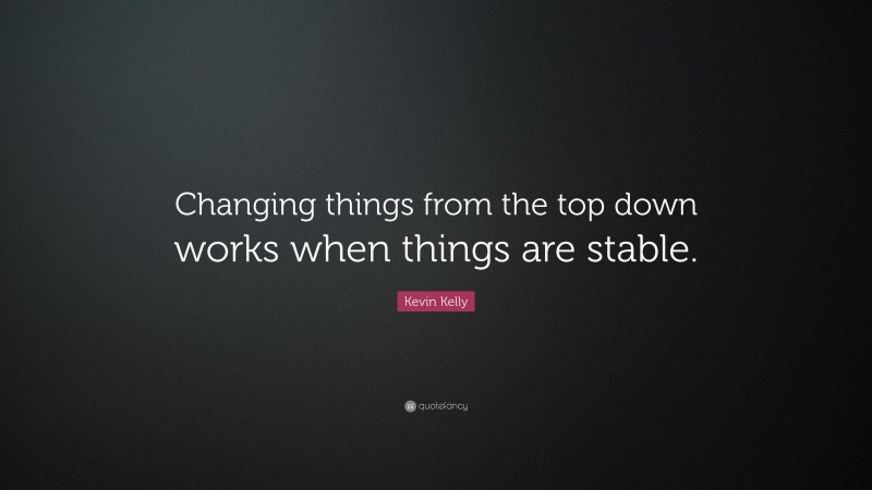 Kevin Kelly Quote: “Changing things from the top down works when things are stable.”
