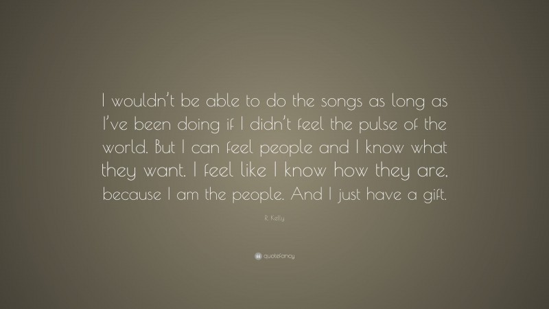 R. Kelly Quote: “I wouldn’t be able to do the songs as long as I’ve been doing if I didn’t feel the pulse of the world. But I can feel people and I know what they want. I feel like I know how they are, because I am the people. And I just have a gift.”