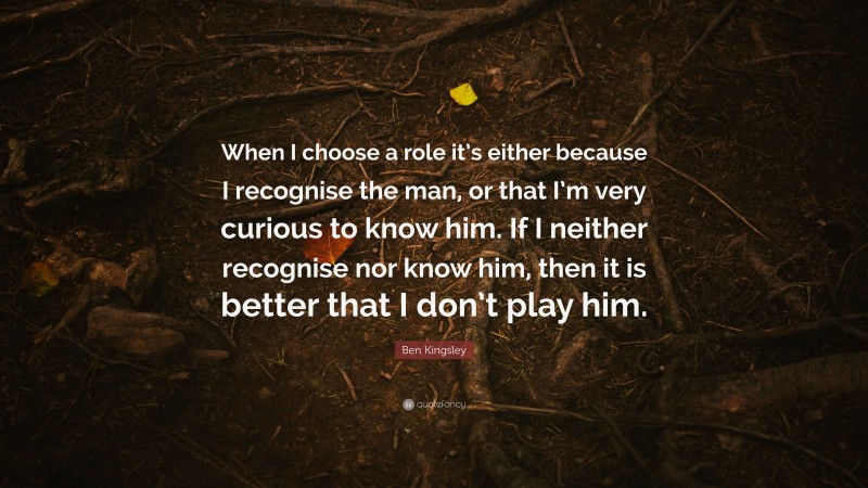 Ben Kingsley Quote: “When I choose a role it’s either because I recognise the man, or that I’m very curious to know him. If I neither recognise nor know him, then it is better that I don’t play him.”