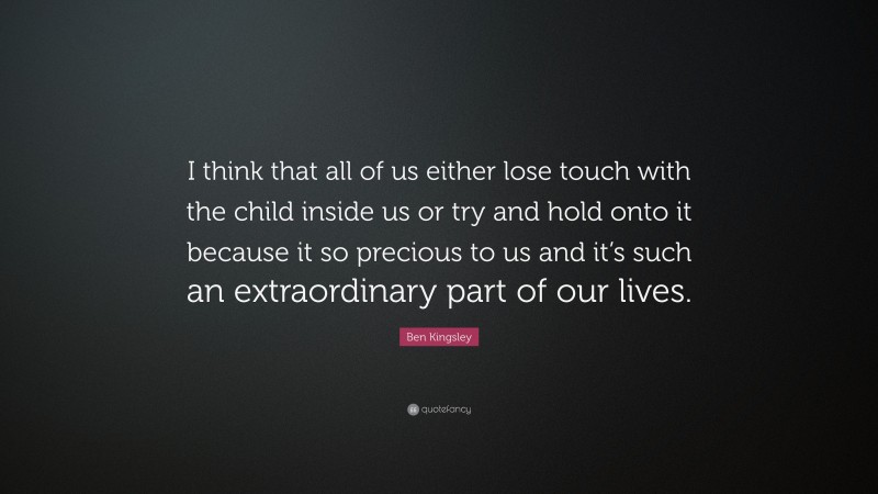 Ben Kingsley Quote: “I think that all of us either lose touch with the child inside us or try and hold onto it because it so precious to us and it’s such an extraordinary part of our lives.”