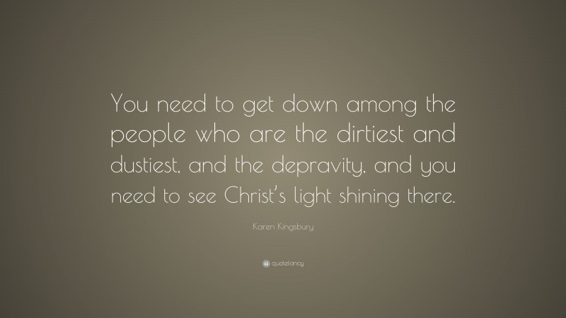 Karen Kingsbury Quote: “You need to get down among the people who are the dirtiest and dustiest, and the depravity, and you need to see Christ’s light shining there.”