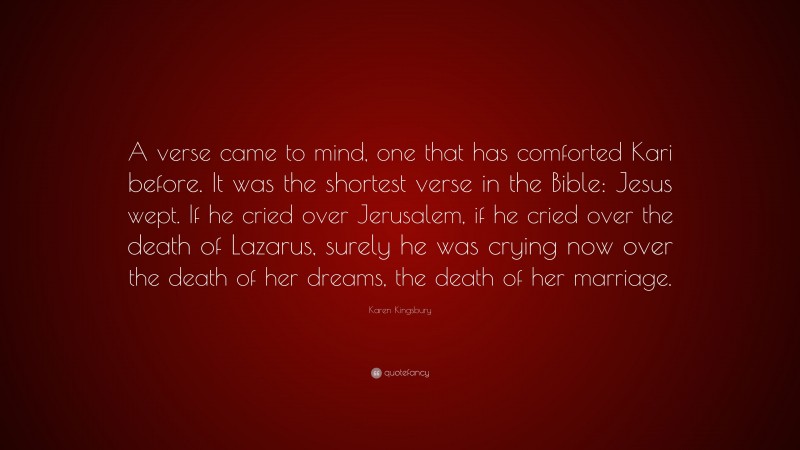 Karen Kingsbury Quote: “A verse came to mind, one that has comforted Kari before. It was the shortest verse in the Bible: Jesus wept. If he cried over Jerusalem, if he cried over the death of Lazarus, surely he was crying now over the death of her dreams, the death of her marriage.”