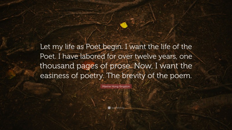 Maxine Hong Kingston Quote: “Let my life as Poet begin. I want the life of the Poet. I have labored for over twelve years, one thousand pages of prose. Now, I want the easiness of poetry. The brevity of the poem.”