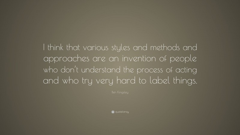 Ben Kingsley Quote: “I think that various styles and methods and approaches are an invention of people who don’t understand the process of acting and who try very hard to label things.”
