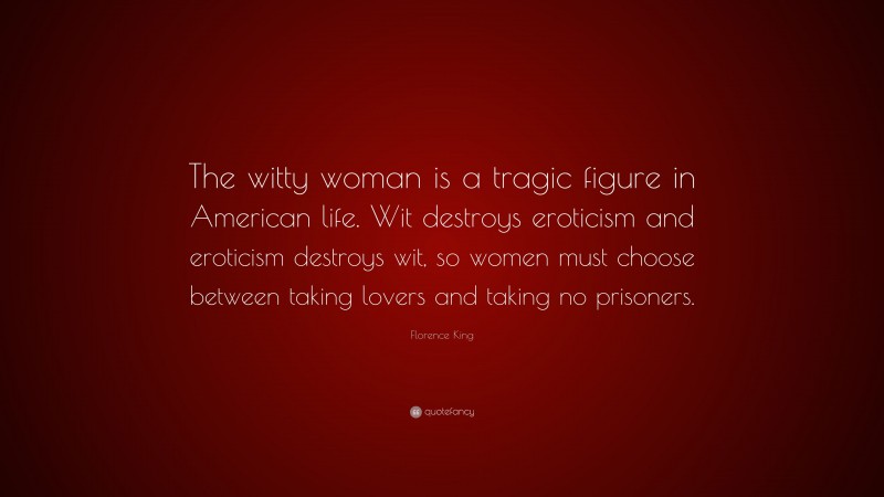 Florence King Quote: “The witty woman is a tragic figure in American life. Wit destroys eroticism and eroticism destroys wit, so women must choose between taking lovers and taking no prisoners.”