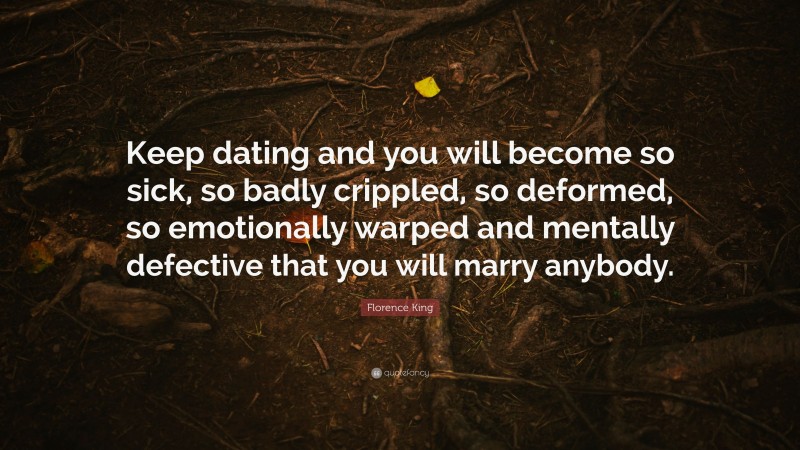 Florence King Quote: “Keep dating and you will become so sick, so badly crippled, so deformed, so emotionally warped and mentally defective that you will marry anybody.”