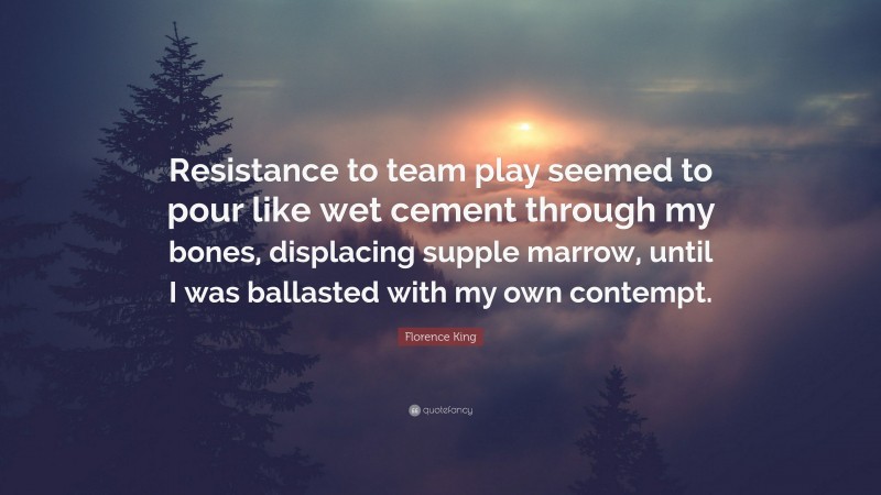 Florence King Quote: “Resistance to team play seemed to pour like wet cement through my bones, displacing supple marrow, until I was ballasted with my own contempt.”