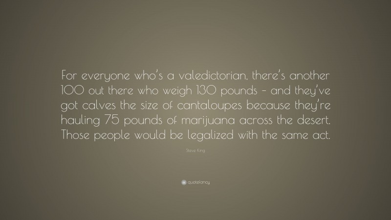 Steve King Quote: “For everyone who’s a valedictorian, there’s another 100 out there who weigh 130 pounds – and they’ve got calves the size of cantaloupes because they’re hauling 75 pounds of marijuana across the desert. Those people would be legalized with the same act.”