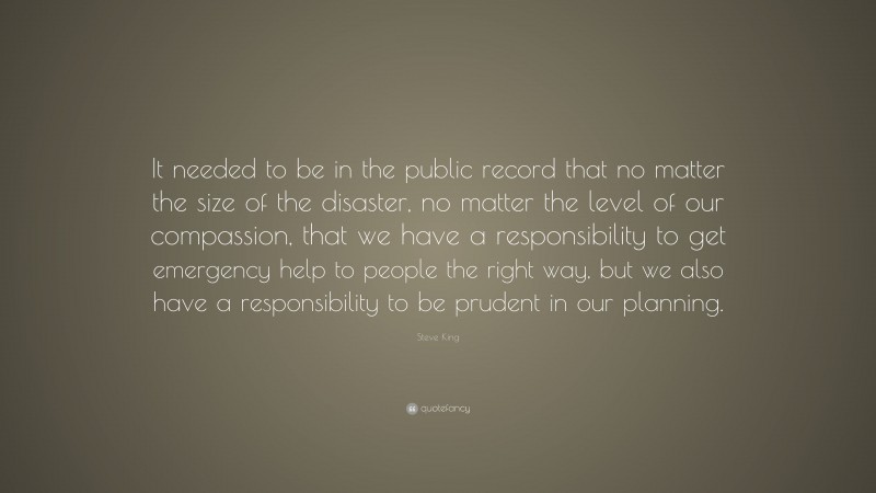 Steve King Quote: “It needed to be in the public record that no matter the size of the disaster, no matter the level of our compassion, that we have a responsibility to get emergency help to people the right way, but we also have a responsibility to be prudent in our planning.”