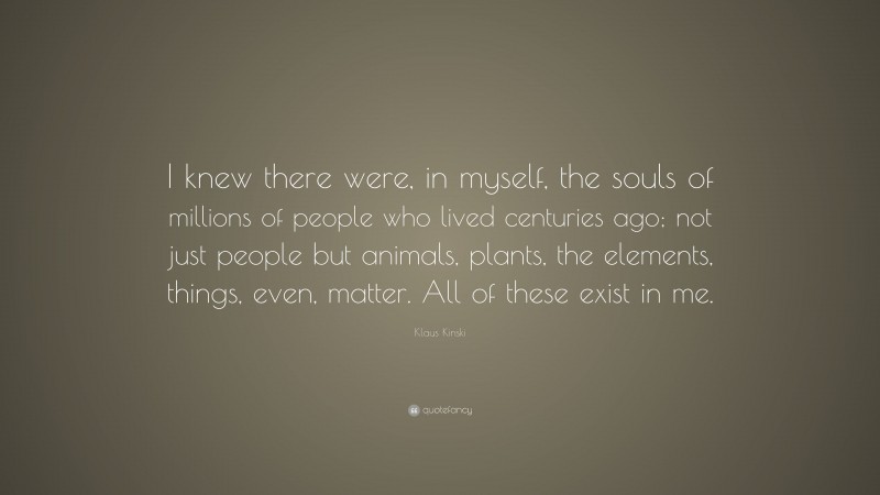 Klaus Kinski Quote: “I knew there were, in myself, the souls of millions of people who lived centuries ago; not just people but animals, plants, the elements, things, even, matter. All of these exist in me.”
