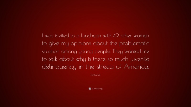 Eartha Kitt Quote: “I was invited to a luncheon with 49 other women to give my opinions about the problematic situation among young people. They wanted me to talk about why is there so much juvenile delinquency in the streets of America.”