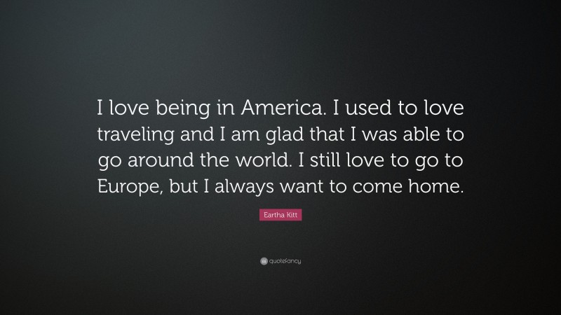 Eartha Kitt Quote: “I love being in America. I used to love traveling and I am glad that I was able to go around the world. I still love to go to Europe, but I always want to come home.”