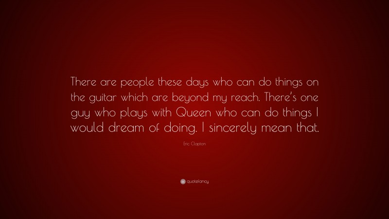 Eric Clapton Quote: “There are people these days who can do things on the guitar which are beyond my reach. There’s one guy who plays with Queen who can do things I would dream of doing. I sincerely mean that.”