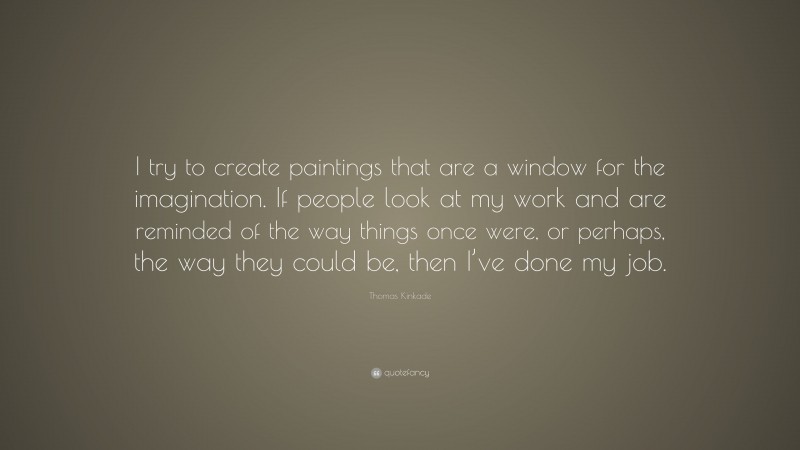 Thomas Kinkade Quote: “I try to create paintings that are a window for the imagination. If people look at my work and are reminded of the way things once were, or perhaps, the way they could be, then I’ve done my job.”