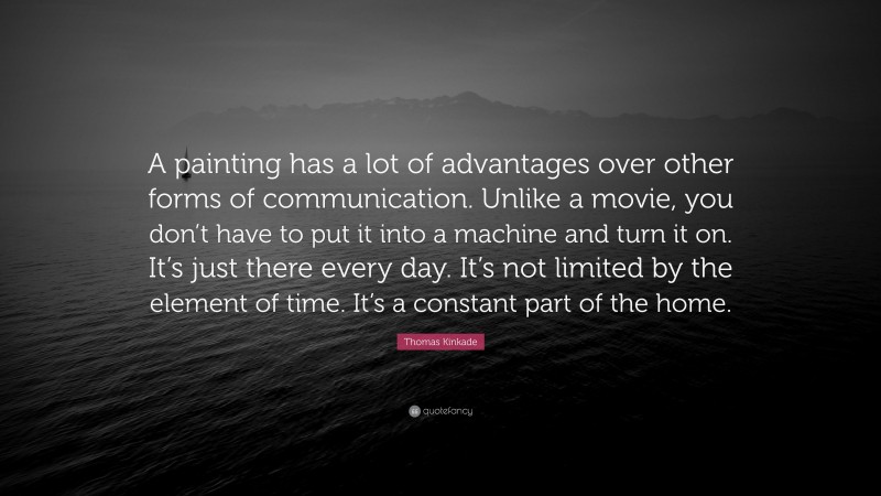 Thomas Kinkade Quote: “A painting has a lot of advantages over other forms of communication. Unlike a movie, you don’t have to put it into a machine and turn it on. It’s just there every day. It’s not limited by the element of time. It’s a constant part of the home.”
