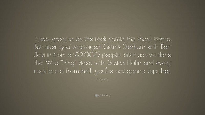 Sam Kinison Quote: “It was great to be the rock comic, the shock comic. But after you’ve played Giants Stadium with Bon Jovi in front of 82,000 people, after you’ve done the ‘Wild Thing’ video with Jessica Hahn and every rock band from hell, you’re not gonna top that.”