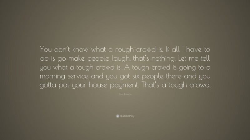 Sam Kinison Quote: “You don’t know what a rough crowd is. If all I have to do is go make people laugh, that’s nothing. Let me tell you what a tough crowd is. A tough crowd is going to a morning service and you got six people there and you gotta pat your house payment. That’s a tough crowd.”