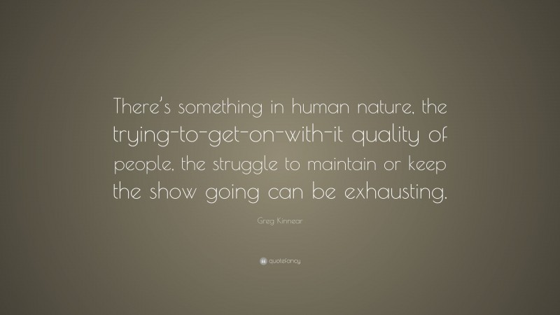 Greg Kinnear Quote: “There’s something in human nature, the trying-to-get-on-with-it quality of people, the struggle to maintain or keep the show going can be exhausting.”