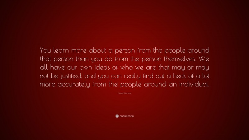 Greg Kinnear Quote: “You learn more about a person from the people around that person than you do from the person themselves. We all have our own ideas of who we are that may or may not be justified, and you can really find out a heck of a lot more accurately from the people around an individual.”