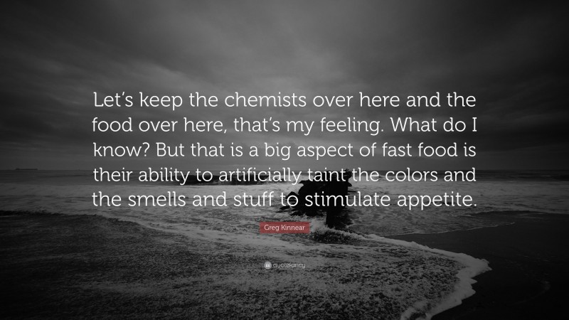 Greg Kinnear Quote: “Let’s keep the chemists over here and the food over here, that’s my feeling. What do I know? But that is a big aspect of fast food is their ability to artificially taint the colors and the smells and stuff to stimulate appetite.”