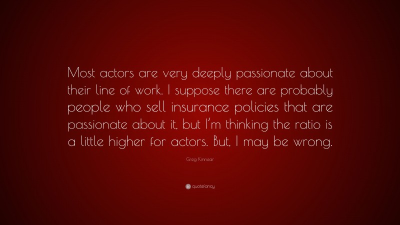 Greg Kinnear Quote: “Most actors are very deeply passionate about their line of work. I suppose there are probably people who sell insurance policies that are passionate about it, but I’m thinking the ratio is a little higher for actors. But, I may be wrong.”
